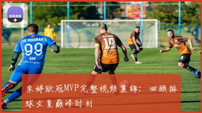 朱婷欧冠MVP完整视频集锦：回顾排球女皇巅峰时刻