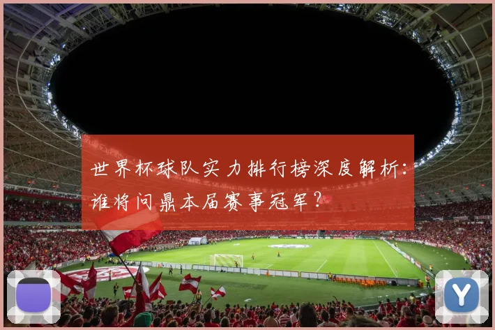 世界杯球队实力排行榜深度解析：谁将问鼎本届赛事冠军？