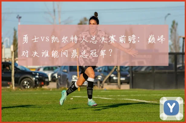 勇士vs凯尔特人总决赛前瞻：巅峰对决谁能问鼎总冠军？