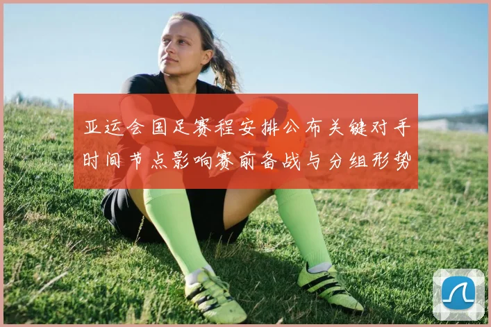 亚运会国足赛程安排公布关键对手时间节点影响赛前备战与分组形势
