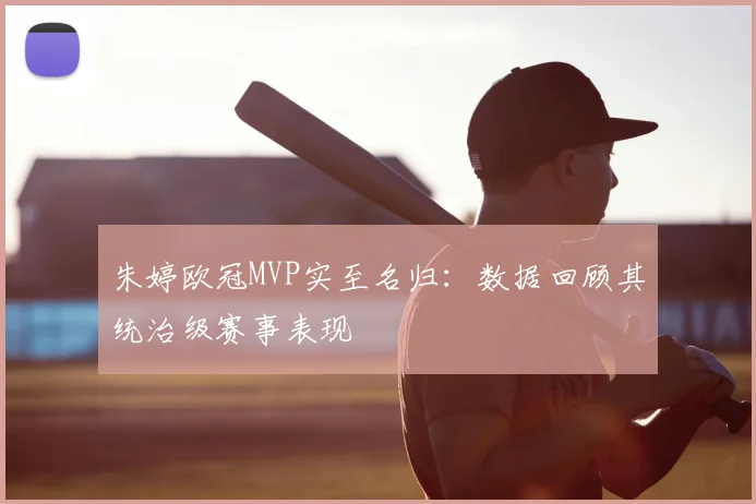 朱婷欧冠MVP实至名归：数据回顾其统治级赛事表现