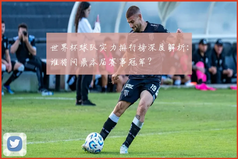 世界杯球队实力排行榜深度解析：谁将问鼎本届赛事冠军？