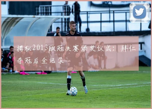 揭秘2013欧冠决赛颁奖仪式：拜仁夺冠后全记录