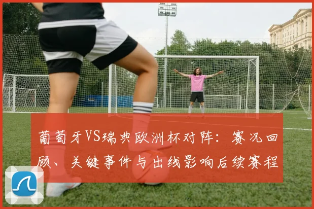 葡萄牙VS瑞典欧洲杯对阵：赛况回顾、关键事件与出线影响后续赛程展望