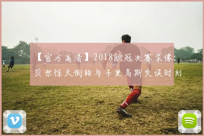 【官方高清】2018欧冠决赛录像：贝尔惊天倒钩与卡里乌斯失误时刻