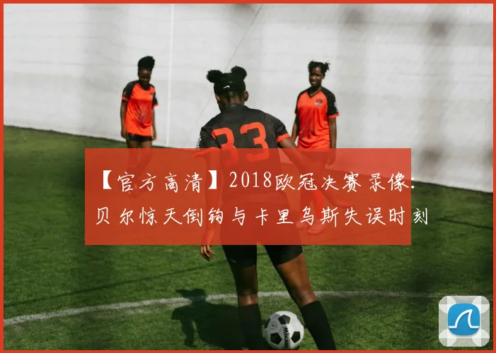 【官方高清】2018欧冠决赛录像：贝尔惊天倒钩与卡里乌斯失误时刻